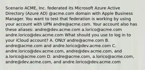 Scenario ACME, Inc. federated its Microsoft Azure Active Directory (Azure AD) @acme.com domain with Apple Business Manager. You want to test that federation is working by using your account with UPN andre@acme.com. Your account also has these aliases: andre@dev.acme.com a.lorico@acme.com andre.lorico@dev.acme.com What should you use to log in to your iCloud account? A. ONLY andre@acme.com B. andre@acme.com and andre.lorico@dev.acme.com C. andre.lorico@dev.acme.com, andre@dev.acme.com, and a.lorico@acme.com D. andre@acme.com, a.lorico@acme.com, andre@dev.acme.com, and andre.lorico@dev.acme.com