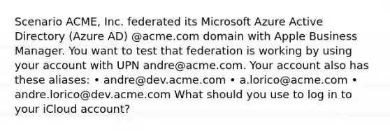 Scenario ACME, Inc. federated its Microsoft Azure Active Directory (Azure AD) @acme.com domain with Apple Business Manager. You want to test that federation is working by using your account with UPN andre@acme.com. Your account also has these aliases: • andre@dev.acme.com • a.lorico@acme.com • andre.lorico@dev.acme.com What should you use to log in to your iCloud account?