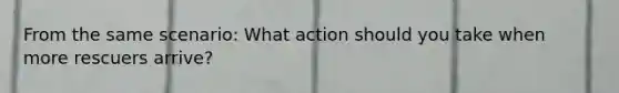 From the same scenario: What action should you take when more rescuers arrive?