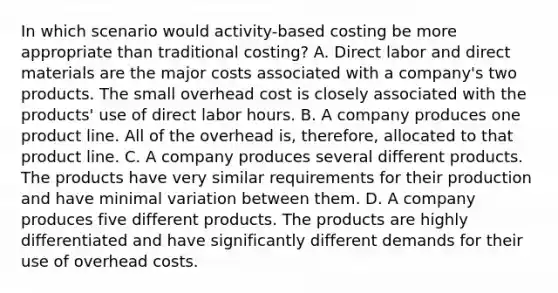 In which scenario would activity-based costing be more appropriate than traditional costing? A. Direct labor and direct materials are the major costs associated with a company's two products. The small overhead cost is closely associated with the products' use of direct labor hours. B. A company produces one product line. All of the overhead is, therefore, allocated to that product line. C. A company produces several different products. The products have very similar requirements for their production and have minimal variation between them. D. A company produces five different products. The products are highly differentiated and have significantly different demands for their use of overhead costs.