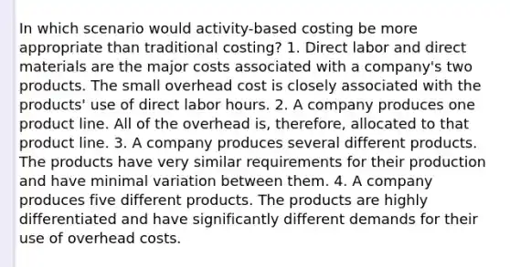 In which scenario would activity-based costing be more appropriate than traditional costing? 1. Direct labor and direct materials are the major costs associated with a company's two products. The small overhead cost is closely associated with the products' use of direct labor hours. 2. A company produces one product line. All of the overhead is, therefore, allocated to that product line. 3. A company produces several different products. The products have very similar requirements for their production and have minimal variation between them. 4. A company produces five different products. The products are highly differentiated and have significantly different demands for their use of overhead costs.