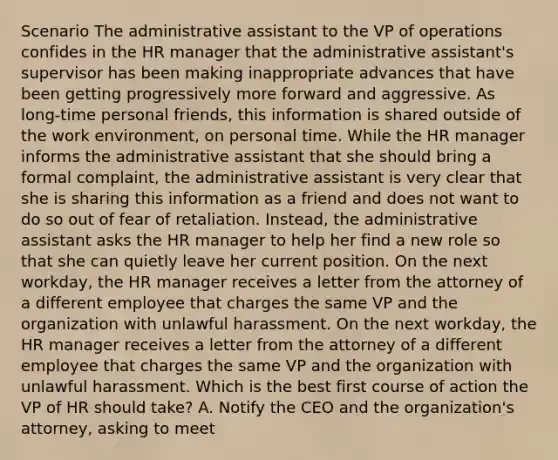 Scenario The administrative assistant to the VP of operations confides in the HR manager that the administrative assistant's supervisor has been making inappropriate advances that have been getting progressively more forward and aggressive. As long-time personal friends, this information is shared outside of the work environment, on personal time. While the HR manager informs the administrative assistant that she should bring a formal complaint, the administrative assistant is very clear that she is sharing this information as a friend and does not want to do so out of fear of retaliation. Instead, the administrative assistant asks the HR manager to help her find a new role so that she can quietly leave her current position. On the next workday, the HR manager receives a letter from the attorney of a different employee that charges the same VP and the organization with unlawful harassment. On the next workday, the HR manager receives a letter from the attorney of a different employee that charges the same VP and the organization with unlawful harassment. Which is the best first course of action the VP of HR should take? A. Notify the CEO and the organization's attorney, asking to meet