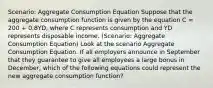 Scenario: Aggregate Consumption Equation Suppose that the aggregate consumption function is given by the equation C = 200 + 0.8YD, where C represents consumption and YD represents disposable income. (Scenario: Aggregate Consumption Equation) Look at the scenario Aggregate Consumption Equation. If all employers announce in September that they guarantee to give all employees a large bonus in December, which of the following equations could represent the new aggregate consumption function?