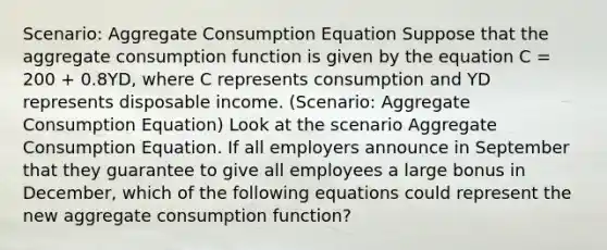 Scenario: Aggregate Consumption Equation Suppose that the aggregate consumption function is given by the equation C = 200 + 0.8YD, where C represents consumption and YD represents disposable income. (Scenario: Aggregate Consumption Equation) Look at the scenario Aggregate Consumption Equation. If all employers announce in September that they guarantee to give all employees a large bonus in December, which of the following equations could represent the new aggregate consumption function?