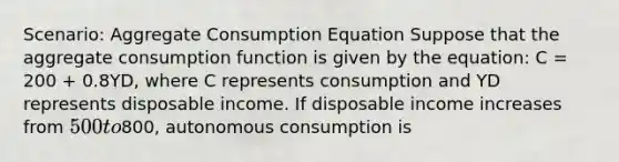 Scenario: Aggregate Consumption Equation Suppose that the aggregate consumption function is given by the equation: C = 200 + 0.8YD, where C represents consumption and YD represents disposable income. If disposable income increases from 500 to800, autonomous consumption is