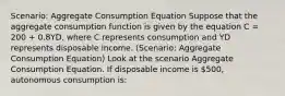 Scenario: Aggregate Consumption Equation Suppose that the aggregate consumption function is given by the equation C = 200 + 0.8YD, where C represents consumption and YD represents disposable income. (Scenario: Aggregate Consumption Equation) Look at the scenario Aggregate Consumption Equation. If disposable income is 500, autonomous consumption is: