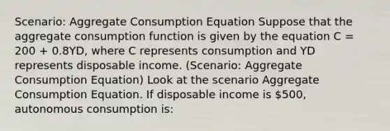 Scenario: Aggregate Consumption Equation Suppose that the aggregate consumption function is given by the equation C = 200 + 0.8YD, where C represents consumption and YD represents disposable income. (Scenario: Aggregate Consumption Equation) Look at the scenario Aggregate Consumption Equation. If disposable income is 500, autonomous consumption is: