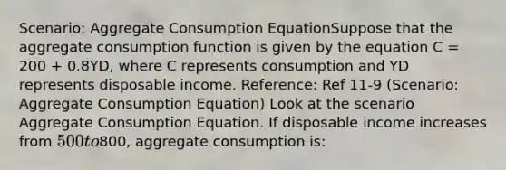 Scenario: Aggregate Consumption EquationSuppose that the aggregate consumption function is given by the equation C = 200 + 0.8YD, where C represents consumption and YD represents disposable income. Reference: Ref 11-9 (Scenario: Aggregate Consumption Equation) Look at the scenario Aggregate Consumption Equation. If disposable income increases from 500 to800, aggregate consumption is: