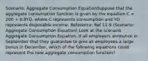 Scenario: Aggregate Consumption EquationSuppose that the aggregate consumption function is given by the equation C = 200 + 0.8YD, where C represents consumption and YD represents disposable income. Reference: Ref 11-9 (Scenario: Aggregate Consumption Equation) Look at the scenario Aggregate Consumption Equation. If all employers announce in September that they guarantee to give all employees a large bonus in December, which of the following equations could represent the new aggregate consumption function?