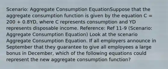 Scenario: Aggregate Consumption EquationSuppose that the aggregate consumption function is given by the equation C = 200 + 0.8YD, where C represents consumption and YD represents disposable income. Reference: Ref 11-9 (Scenario: Aggregate Consumption Equation) Look at the scenario Aggregate Consumption Equation. If all employers announce in September that they guarantee to give all employees a large bonus in December, which of the following equations could represent the new aggregate consumption function?