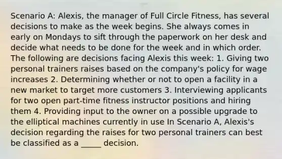 Scenario A: Alexis, the manager of Full Circle Fitness, has several decisions to make as the week begins. She always comes in early on Mondays to sift through the paperwork on her desk and decide what needs to be done for the week and in which order. The following are decisions facing Alexis this week: 1. Giving two personal trainers raises based on the company's policy for wage increases 2. Determining whether or not to open a facility in a new market to target more customers 3. Interviewing applicants for two open part-time fitness instructor positions and hiring them 4. Providing input to the owner on a possible upgrade to the elliptical machines currently in use In Scenario A, Alexis's decision regarding the raises for two personal trainers can best be classified as a _____ decision.