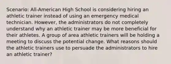 Scenario: All-American High School is considering hiring an athletic trainer instead of using an emergency medical technician. However, the administrators do not completely understand why an athletic trainer may be more beneficial for their athletes. A group of area athletic trainers will be holding a meeting to discuss the potential change. What reasons should the athletic trainers use to persuade the administrators to hire an athletic trainer?