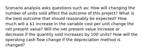 Scenario analysis asks questions such as: How will changing the number of units sold affect the outcome of this project? What is the best outcome that should reasonably be expected? How much will a 1 increase in the variable cost per unit change the net present value? Will the net present value increase or decrease if the quantity sold increases by 100 units? How will the operating cash flow change if the depreciation method is changed?