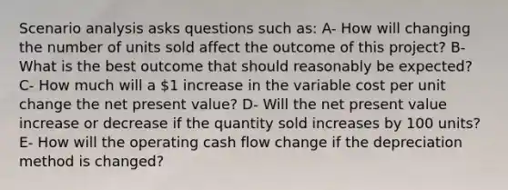 Scenario analysis asks questions such as: A- How will changing the number of units sold affect the outcome of this project? B- What is the best outcome that should reasonably be expected? C- How much will a 1 increase in the variable cost per unit change the net present value? D- Will the net present value increase or decrease if the quantity sold increases by 100 units? E- How will the operating cash flow change if the depreciation method is changed?