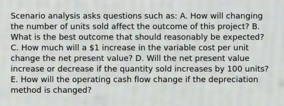 Scenario analysis asks questions such as: A. How will changing the number of units sold affect the outcome of this project? B. What is the best outcome that should reasonably be expected? C. How much will a 1 increase in the variable cost per unit change the net present value? D. Will the net present value increase or decrease if the quantity sold increases by 100 units? E. How will the operating cash flow change if the depreciation method is changed?