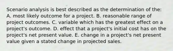 Scenario analysis is best described as the determination of the: A. most likely outcome for a project. B. reasonable range of project outcomes. C. variable which has the greatest effect on a project's outcome. D. effect that a project's initial cost has on the project's net present value. E. change in a project's net present value given a stated change in projected sales.