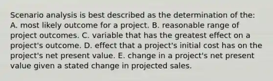 Scenario analysis is best described as the determination of the: A. most likely outcome for a project. B. reasonable range of project outcomes. C. variable that has the greatest effect on a project's outcome. D. effect that a project's initial cost has on the project's net present value. E. change in a project's net present value given a stated change in projected sales.