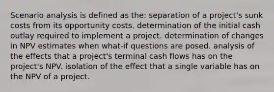 Scenario analysis is defined as the: separation of a project's sunk costs from its opportunity costs. determination of the initial cash outlay required to implement a project. determination of changes in NPV estimates when what-if questions are posed. analysis of the effects that a project's terminal cash flows has on the project's NPV. isolation of the effect that a single variable has on the NPV of a project.