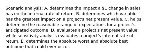 Scenario analysis: A. determines the impact a 1 change in sales has on the internal rate of return. B. determines which variable has the greatest impact on a project's net present value. C. helps determine the reasonable range of expectations for a project's anticipated outcome. D. evaluates a project's net present value while sensitivity analysis evaluates a project's internal rate of return. E. determines the absolute worst and absolute best outcome that could ever occur.