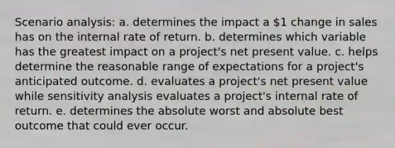 Scenario analysis: a. determines the impact a 1 change in sales has on the internal rate of return. b. determines which variable has the greatest impact on a project's net present value. c. helps determine the reasonable range of expectations for a project's anticipated outcome. d. evaluates a project's net present value while sensitivity analysis evaluates a project's internal rate of return. e. determines the absolute worst and absolute best outcome that could ever occur.