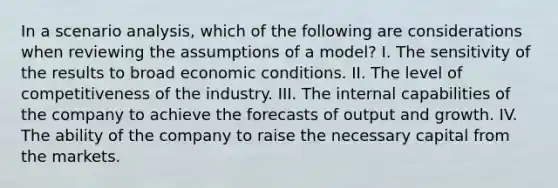 In a scenario analysis, which of the following are considerations when reviewing the assumptions of a model? I. The sensitivity of the results to broad economic conditions. II. The level of competitiveness of the industry. III. The internal capabilities of the company to achieve the forecasts of output and growth. IV. The ability of the company to raise the necessary capital from the markets.