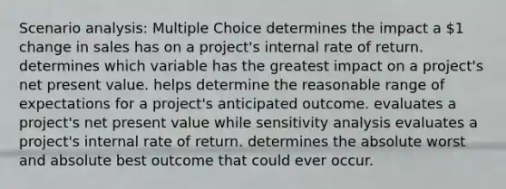 Scenario analysis: Multiple Choice determines the impact a 1 change in sales has on a project's internal rate of return. determines which variable has the greatest impact on a project's net present value. helps determine the reasonable range of expectations for a project's anticipated outcome. evaluates a project's net present value while sensitivity analysis evaluates a project's internal rate of return. determines the absolute worst and absolute best outcome that could ever occur.