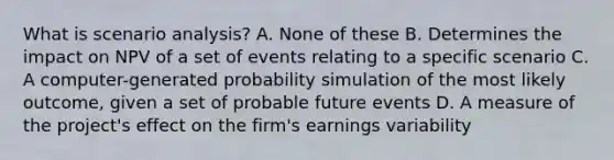 What is scenario analysis? A. None of these B. Determines the impact on NPV of a set of events relating to a specific scenario C. A computer-generated probability simulation of the most likely outcome, given a set of probable future events D. A measure of the project's effect on the firm's earnings variability