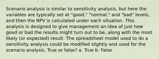 Scenario analysis is similar to sensitivity analysis, but here the variables are typically set at "good," "normal," and "bad" levels, and then the NPV is calculated under each situation. This analysis is designed to give management an idea of just how good or bad the results might turn out to be, along with the most likely (or expected) result. The spreadsheet model used to do a sensitivity analysis could be modified slightly and used for the scenario analysis. True or false? a. True b. False