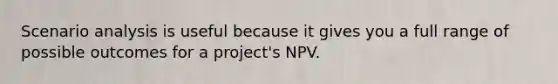 Scenario analysis is useful because it gives you a full range of possible outcomes for a project's NPV.