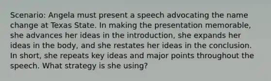 Scenario: Angela must present a speech advocating the name change at Texas State. In making the presentation memorable, she advances her ideas in the introduction, she expands her ideas in the body, and she restates her ideas in the conclusion. In short, she repeats key ideas and major points throughout the speech. What strategy is she using?