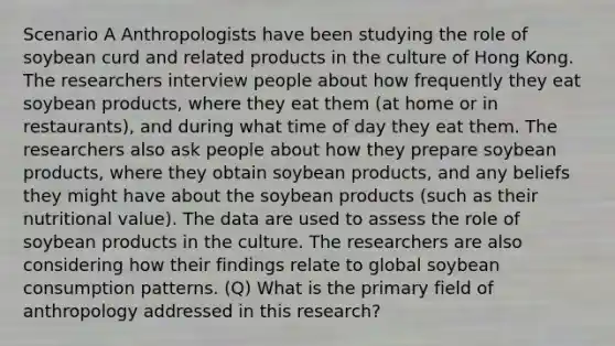 Scenario A Anthropologists have been studying the role of soybean curd and related products in the culture of Hong Kong. The researchers interview people about how frequently they eat soybean products, where they eat them (at home or in restaurants), and during what time of day they eat them. The researchers also ask people about how they prepare soybean products, where they obtain soybean products, and any beliefs they might have about the soybean products (such as their nutritional value). The data are used to assess the role of soybean products in the culture. The researchers are also considering how their findings relate to global soybean consumption patterns. (Q) What is the primary field of anthropology addressed in this research?