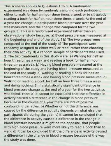 This scenario applies to Questions 1 to 3: A randomised experiment was done by randomly assigning each participant either to walk for half an hour three times a week or to sit quietly reading a book for half an hour three times a week. At the end of a year the change in participants' blood pressure over the year was measured, and the change was compared for the two groups. 1. This is a randomised experiment rather than an observational study because: a) Blood pressure was measured at the beginning and end of the study. ] b) The two groups were compared at the end of the study. c) The participants were randomly assigned to either walk or read, rather than choosing their own activity. d) A random sample of participants was used. 2. The two treatments in this study were: a) Walking for half an hour three times a week and reading a book for half an hour three times a week. b) Having blood pressure measured at the beginning of the study and having blood pressure measured at the end of the study. c) Walking or reading a book for half an hour three times a week and having blood pressure measured. d) Walking or reading a book for half an hour three times a week and doing nothing. 3. If a statistically significant difference in blood pressure change at the end of a year for the two activities was found, then: a) It cannot be concluded that the difference in activity caused a difference in the change in blood pressure because in the course of a year there are lots of possible confounding variables. b) Whether or not the difference was caused by the difference in activity depends on what else the participants did during the year. c) It cannot be concluded that the difference in activity caused a difference in the change in blood pressure because it might be the opposite, that people with high blood pressure were more likely to read a book than to walk. d) It can be concluded that the difference in activity caused a difference in the change in blood pressure because of the way the study was done.