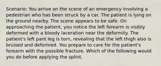 Scenario: You arrive on the scene of an emergency involving a pedestrian who has been struck by a car. The patient is lying on the ground nearby. The scene appears to be safe. On approaching the patient, you notice the left forearm is visibly deformed with a bloody laceration near the deformity. The patient's left pant leg is torn, revealing that the left thigh also is bruised and deformed. You prepare to care for the patient's forearm with the possible fracture. Which of the following would you do before applying the splint.