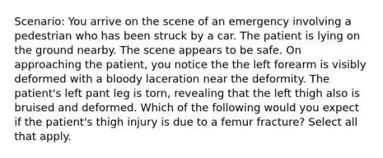 Scenario: You arrive on the scene of an emergency involving a pedestrian who has been struck by a car. The patient is lying on the ground nearby. The scene appears to be safe. On approaching the patient, you notice the the left forearm is visibly deformed with a bloody laceration near the deformity. The patient's left pant leg is torn, revealing that the left thigh also is bruised and deformed. Which of the following would you expect if the patient's thigh injury is due to a femur fracture? Select all that apply.