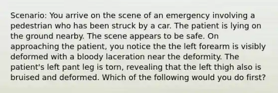 Scenario: You arrive on the scene of an emergency involving a pedestrian who has been struck by a car. The patient is lying on the ground nearby. The scene appears to be safe. On approaching the patient, you notice the the left forearm is visibly deformed with a bloody laceration near the deformity. The patient's left pant leg is torn, revealing that the left thigh also is bruised and deformed. Which of the following would you do first?