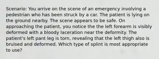 Scenario: You arrive on the scene of an emergency involving a pedestrian who has been struck by a car. The patient is lying on the ground nearby. The scene appears to be safe. On approaching the patient, you notice the the left forearm is visibly deformed with a bloody laceration near the deformity. The patient's left pant leg is torn, revealing that the left thigh also is bruised and deformed. Which type of splint is most appropriate to use?