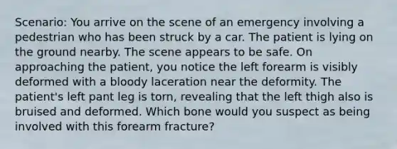 Scenario: You arrive on the scene of an emergency involving a pedestrian who has been struck by a car. The patient is lying on the ground nearby. The scene appears to be safe. On approaching the patient, you notice the left forearm is visibly deformed with a bloody laceration near the deformity. The patient's left pant leg is torn, revealing that the left thigh also is bruised and deformed. Which bone would you suspect as being involved with this forearm fracture?