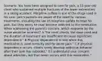 Scenario: You have been assigned to care for Jack, a 15-year-old client who sustained multiple fractures of the lower extremities in a skiing accident. Morphine sulfate is one of the drugs used in his care. Jack's parents are aware of the need for various treatments, including the use of morphine sulfate to treat his pain, but they worry he may become addicted to the medication. When addressing the parent's concern, which response by the nurse would be incorrect? A."For most clients, the dose used and the duration of treatment are insufficient to cause significant dependence." B.Physical dependence is rare when this medication is used correctly and for acute pain." C.If physical dependence occurs, clients rarely develop addictive behavior after their pain has subsided." D.I understand your concern about addiction, but that never occurs with this medication."