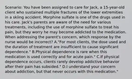 Scenario: You have been assigned to care for Jack, a 15-year-old client who sustained multiple fractures of the lower extremities in a skiing accident. Morphine sulfate is one of the drugs used in his care. Jack's parents are aware of the need for various treatments, including the use of morphine sulfate to treat his pain, but they worry he may become addicted to the medication. When addressing the parent's concern, which response by the nurse would be incorrect? A."For most clients, the dose used and the duration of treatment are insufficient to cause significant dependence." B.Physical dependence is rare when this medication is used correctly and for acute pain." C.If physical dependence occurs, clients rarely develop addictive behavior after their pain has subsided." D.I understand your concern about addiction, but that never occurs with this medication."