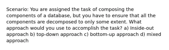 Scenario: You are assigned the task of composing the components of a database, but you have to ensure that all the components are decomposed to only some extent. What approach would you use to accomplish the task? a) Inside-out approach b) top-down approach c) bottom-up approach d) mixed approach