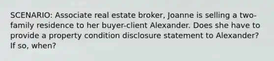 SCENARIO: Associate real estate broker, Joanne is selling a two-family residence to her buyer-client Alexander. Does she have to provide a property condition disclosure statement to Alexander? If so, when?