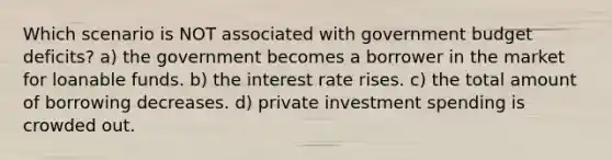 Which scenario is NOT associated with government budget deficits? a) the government becomes a borrower in the market for loanable funds. b) the interest rate rises. c) the total amount of borrowing decreases. d) private investment spending is crowded out.