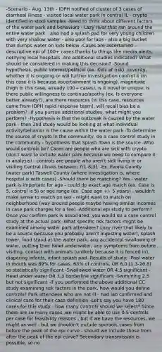 -Scenario - Aug. 13th - IDPH notified of cluster of 3 cases of diarrheal illness - visited local water park in central IL - crypto identified in stool samples -Need to think about different factors of the water park and behaviors - Lazy river that ran around the entire water park - also had a splash pad for very young children with very shallow water - also pool for laps - also a big bucket that dumps water on kids below -Cases are ascertained - descriptive epi of 100+ cases thanks to things like media alerts, notifying local hospitals -Are additional studies indicated? What should be considered in making this decision? -Sound hypothesis, public interest/political (ex. Kids at risk), severity, whether it is ongoing or will further investigation control it (in this case it is because ascertainment is ongoing), magnitude (high in this case, already 100+ cases), is it novel or unique, is there public willingness to continue/apathy (ex. Is everyone better already?), are there resources (in this case, resources came from IDPH rapid response team), will recall bias be a problem? -If you pursue additional studies, what might you perform? -Hypothesis is that the outbreak is caused by the water park - then 2nd study would be looking at what individual activity/behavior is the cause within the water park -To determine the source of crypto in the community, do a case control study in the community - hypothesis that Splash Town is the source -Who would controls be? Cases are people who are sick with crypto (don't want to include water park because we need to compare it in analysis) - controls are people who aren't sick living in or visiting Central Illinois between 7/1-8/31 -Ex. Peoria County (water park) Taswell County (where investigation is, where hospital is with cases) -Should there be matching? Yes - water park is important for age - could do exact age match (ex. Case is 5, control is 5) or age range (ex. Case age +/- 5 years) - wouldn't make sense to match on sex - might want to match on neighborhood (way around people maybe having similar incomes in case park charges for a fee) -Additional epi study to perform? Once you confirm park is associated, you would do a case control study at the actual park -What specific risk factors might be examined among water park attendees? Lazy river (not likely to be a source because you probably aren't ingesting water), splash tower, food stand at the water park, any accidental swallowing of water, putting their head underwater, any symptoms from before visiting, contact with animals (unlikely because it is fenced in), diapering infants, infant splash pad -Results of study: -Pool water in mouth was 89% for cases, 63% of controls, OR 6.0 (1.3-26.8) so statistically significant -Swallowed water OR 4.5 significant -Head under water OR 3.3 borderline significant -Swimming 2.5 but not significant -If you performed the above additional CC study examining risk factors in the park, how would you define controls? Park attendees who are not ill - had lab confirmed and clinical case for their case definition -Let's say you have 180 cases for this study - how many controls should we select? Since there are so many cases, we might be able to use 0.5 controls per case for feasibility reasons - but if we have the resources, we might as well - but we shouldn't include sporadic cases from before the peak of the epi curve - should we include those from after the peak of the epi curve? Secondary transmission is possible, so no