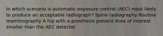 In which scenario is automatic exposure control (AEC) most likely to produce an acceptable radiograph? Spine radiography Routine mammography A hip with a prosthesis present Area of interest smaller than the AEC detector