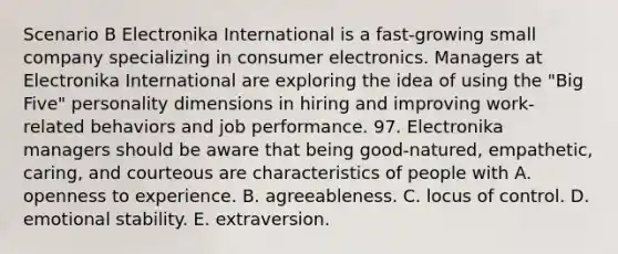 Scenario B Electronika International is a fast-growing small company specializing in consumer electronics. Managers at Electronika International are exploring the idea of using the "Big Five" personality dimensions in hiring and improving work-related behaviors and job performance. 97. Electronika managers should be aware that being good-natured, empathetic, caring, and courteous are characteristics of people with A. openness to experience. B. agreeableness. C. locus of control. D. emotional stability. E. extraversion.