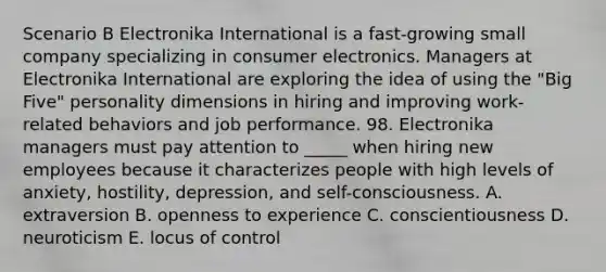 Scenario B Electronika International is a fast-growing small company specializing in consumer electronics. Managers at Electronika International are exploring the idea of using the "Big Five" personality dimensions in hiring and improving work-related behaviors and job performance. 98. Electronika managers must pay attention to _____ when hiring new employees because it characterizes people with high levels of anxiety, hostility, depression, and self-consciousness. A. extraversion B. openness to experience C. conscientiousness D. neuroticism E. locus of control