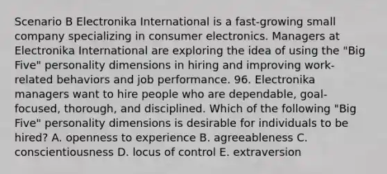 Scenario B Electronika International is a fast-growing small company specializing in consumer electronics. Managers at Electronika International are exploring the idea of using the "Big Five" personality dimensions in hiring and improving work-related behaviors and job performance. 96. Electronika managers want to hire people who are dependable, goal-focused, thorough, and disciplined. Which of the following "Big Five" personality dimensions is desirable for individuals to be hired? A. openness to experience B. agreeableness C. conscientiousness D. locus of control E. extraversion