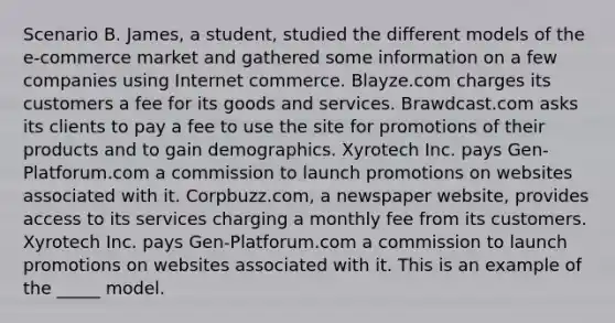 Scenario B. James, a student, studied the different models of the e-commerce market and gathered some information on a few companies using Internet commerce. Blayze.com charges its customers a fee for its goods and services. Brawdcast.com asks its clients to pay a fee to use the site for promotions of their products and to gain demographics. Xyrotech Inc. pays Gen-Platforum.com a commission to launch promotions on websites associated with it. Corpbuzz.com, a newspaper website, provides access to its services charging a monthly fee from its customers. Xyrotech Inc. pays Gen-Platforum.com a commission to launch promotions on websites associated with it. This is an example of the _____ model.