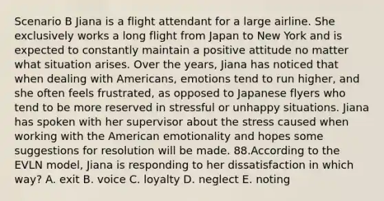 Scenario B Jiana is a flight attendant for a large airline. She exclusively works a long flight from Japan to New York and is expected to constantly maintain a positive attitude no matter what situation arises. Over the years, Jiana has noticed that when dealing with Americans, emotions tend to run higher, and she often feels frustrated, as opposed to Japanese flyers who tend to be more reserved in stressful or unhappy situations. Jiana has spoken with her supervisor about the stress caused when working with the American emotionality and hopes some suggestions for resolution will be made. 88.According to the EVLN model, Jiana is responding to her dissatisfaction in which way? A. exit B. voice C. loyalty D. neglect E. noting