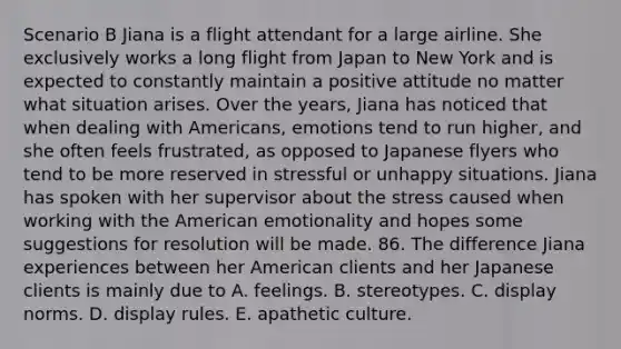 Scenario B Jiana is a flight attendant for a large airline. She exclusively works a long flight from Japan to New York and is expected to constantly maintain a positive attitude no matter what situation arises. Over the years, Jiana has noticed that when dealing with Americans, emotions tend to run higher, and she often feels frustrated, as opposed to Japanese flyers who tend to be more reserved in stressful or unhappy situations. Jiana has spoken with her supervisor about the stress caused when working with the American emotionality and hopes some suggestions for resolution will be made. 86. The difference Jiana experiences between her American clients and her Japanese clients is mainly due to A. feelings. B. stereotypes. C. display norms. D. display rules. E. apathetic culture.